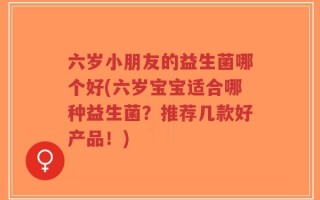六岁小朋友的益生菌哪个好(六岁宝宝适合哪种益生菌？推荐几款好产品！)