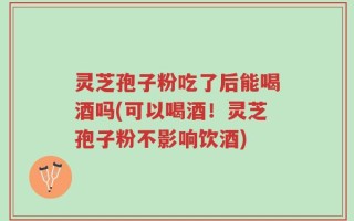 灵芝孢子粉吃了后能喝酒吗(可以喝酒！灵芝孢子粉不影响饮酒)