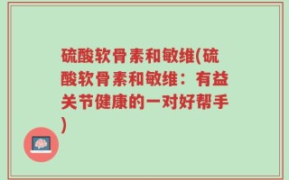 硫酸软骨素和敏维(硫酸软骨素和敏维：有益关节健康的一对好帮手)