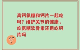 高钙氨糖和钙片一起吃吗？维护关节的健康，吃氨糖软骨素还用吃钙片吗