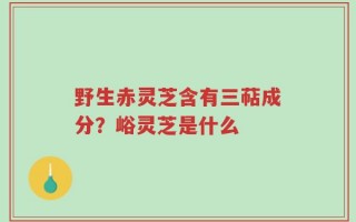 野生赤灵芝含有三萜成分？峪灵芝是什么
