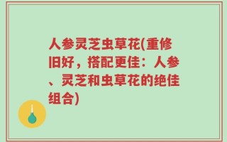 人参灵芝虫草花(重修旧好，搭配更佳：人参、灵芝和虫草花的绝佳组合)