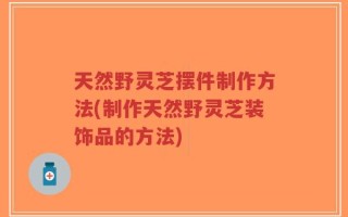 天然野灵芝摆件制作方法(制作天然野灵芝装饰品的方法)