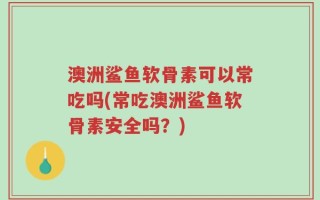 澳洲鲨鱼软骨素可以常吃吗(常吃澳洲鲨鱼软骨素安全吗？)