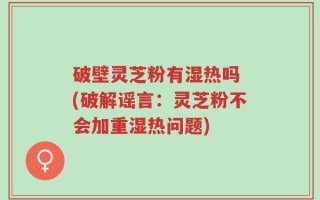 破壁灵芝粉有湿热吗 (破解谣言：灵芝粉不会加重湿热问题)