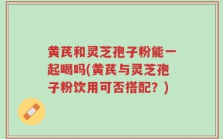 黄芪和灵芝孢子粉能一起喝吗(黄芪与灵芝孢子粉饮用可否搭配？)