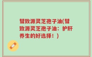 彗致源灵芝孢子油(彗致源灵芝孢子油：护肝养生的好选择！)