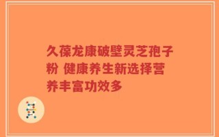 久葆龙康破壁灵芝孢子粉 健康养生新选择营养丰富功效多