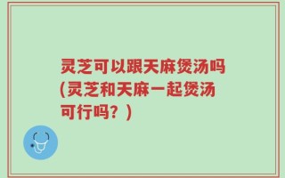 灵芝可以跟天麻煲汤吗(灵芝和天麻一起煲汤可行吗？)
