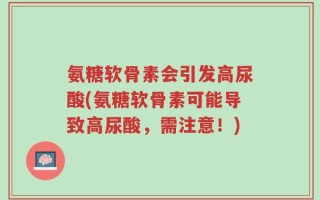 氨糖软骨素会引发高尿酸(氨糖软骨素可能导致高尿酸，需注意！)