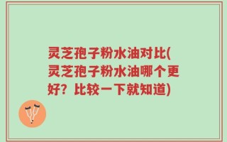 灵芝孢子粉水油对比(灵芝孢子粉水油哪个更好？比较一下就知道)