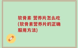 软骨素 营养片怎么吃(软骨素营养片的正确服用方法)