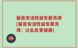 丽首安活性益生菌洗液(丽首安活性益生菌洗液：让私处更健康)
