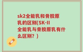sk2全能乳和骨胶原乳的区别(SK-II全能乳与骨胶原乳有什么区别？)