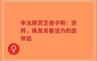 丰义牌灵芝孢子粉：逆转，焕发青春活力的佳伴侣