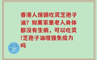 香港人保健吃灵芝孢子油？如果家里老人身体都没有生病，可以吃灵!芝孢子油增强免疫力吗
