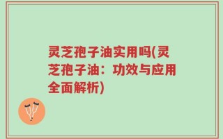 灵芝孢子油实用吗(灵芝孢子油：功效与应用全面解析)