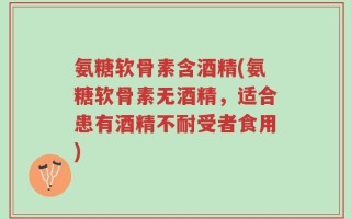 氨糖软骨素含酒精(氨糖软骨素无酒精，适合患有酒精不耐受者食用)