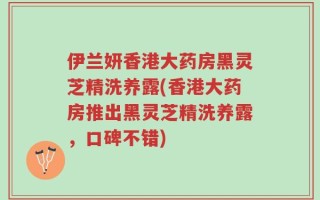 伊兰妍香港大药房黑灵芝精洗养露(香港大药房推出黑灵芝精洗养露，口碑不错)