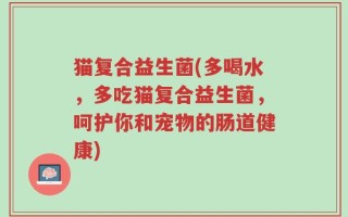 猫复合益生菌(多喝水，多吃猫复合益生菌，呵护你和宠物的肠道健康)