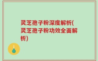 灵芝孢子粉深度解析(灵芝孢子粉功效全面解析)