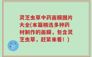 灵芝虫草中药面膜图片大全(本篇精选多种药材制作的面膜，包含灵芝虫草，赶紧来看！)