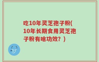 吃10年灵芝孢子粉(10年长期食用灵芝孢子粉有啥功效？)