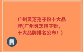 广州灵芝孢子粉十大品牌(广州灵芝孢子粉，十大品牌排名公布！)