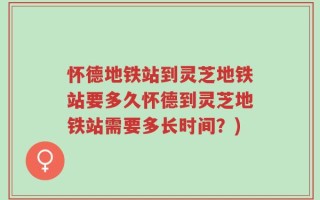 怀德地铁站到灵芝地铁站要多久怀德到灵芝地铁站需要多长时间？)