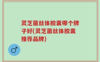 灵芝菌丝体胶囊哪个牌子好(灵芝菌丝体胶囊推荐品牌)