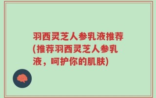 羽西灵芝人参乳液推荐(推荐羽西灵芝人参乳液，呵护你的肌肤)