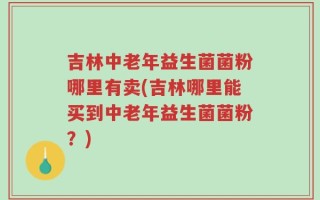 吉林中老年益生菌菌粉哪里有卖(吉林哪里能买到中老年益生菌菌粉？)