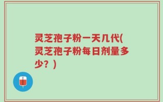灵芝孢子粉一天几代(灵芝孢子粉每日剂量多少？)