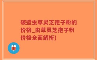 破壁虫草灵芝孢子粉的价格_虫草灵芝孢子粉价格全面解析)