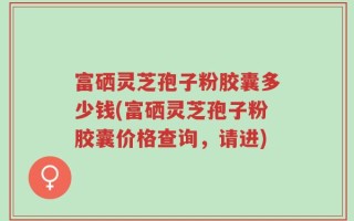 富硒灵芝孢子粉胶囊多少钱(富硒灵芝孢子粉胶囊价格查询，请进)
