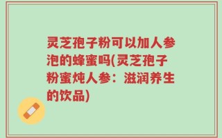 灵芝孢子粉可以加人参泡的蜂蜜吗(灵芝孢子粉蜜炖人参：滋润养生的饮品)