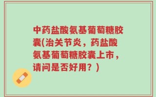 中药盐酸氨基葡萄糖胶囊(治关节炎，药盐酸氨基葡萄糖胶囊上市，请问是否好用？)