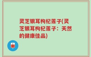 灵芝银耳枸杞莲子(灵芝银耳枸杞莲子：天然的健康佳品)