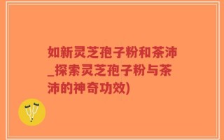 如新灵芝孢子粉和茶沛_探索灵芝孢子粉与茶沛的神奇功效)