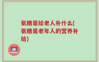 氨糖是给老人补什么(氨糖是老年人的营养补给)