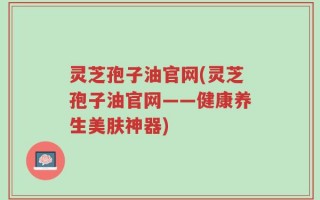 灵芝孢子油官网(灵芝孢子油官网——健康养生美肤神器)