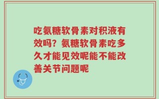 吃氨糖软骨素对积液有效吗？氨糖软骨素吃多久才能见效呢能不能改善关节问题呢