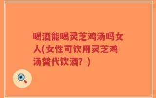 喝酒能喝灵芝鸡汤吗女人(女性可饮用灵芝鸡汤替代饮酒？)