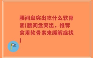 腰间盘突出吃什么软骨素(腰间盘突出，推荐食用软骨素来缓解症状)