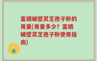 富硒破壁灵芝孢子粉的用量(用量多少？富硒破壁灵芝孢子粉使用指南)