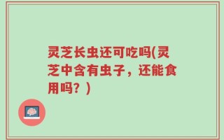 灵芝长虫还可吃吗(灵芝中含有虫子，还能食用吗？)