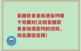 氨糖软骨素和液体钙哪个效果好(比较氨糖软骨素和液态钙的功效，找出最佳选择)