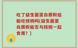 吃了益生菌蛋白质粉后能吃核桃吗(益生菌蛋白质粉能否与核桃一起食用？)