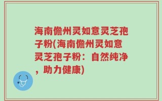 海南儋州灵如意灵芝孢子粉(海南儋州灵如意灵芝孢子粉：自然纯净，助力健康)