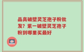 品高破壁灵芝孢子粉批发？紫一破壁灵芝孢子粉到哪里买最好
